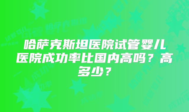 哈萨克斯坦医院试管婴儿医院成功率比国内高吗?高多少?