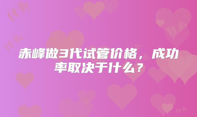赤峰做3代试管价格,成功率取决于什么?