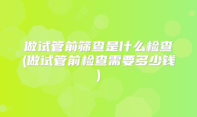 做试管前筛查是什么检查(做试管前检查需要多少钱)