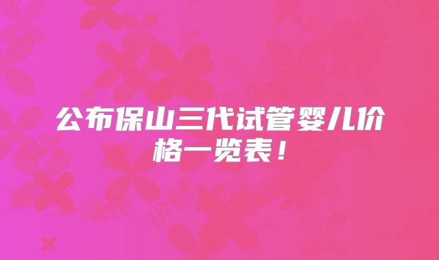 公布保山三代试管婴儿价格一览表!