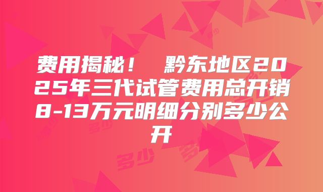 费用揭秘！ 黔东地区2025年三代试管费用总开销8-13万元明细分别多少公开
