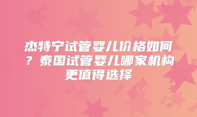 杰特宁试管婴儿价格如何?泰国试管婴儿哪家机构更值得选择
