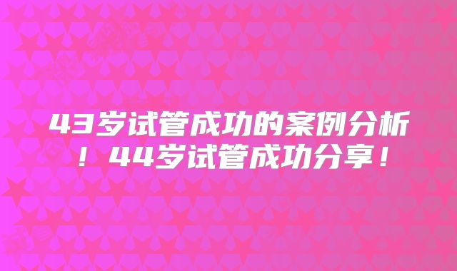 43岁试管成功的案例分析！44岁试管成功分享！