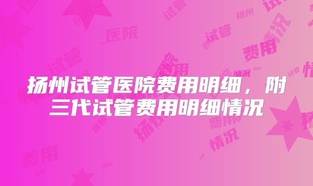 扬州试管医院费用明细,附三代试管费用明细情况