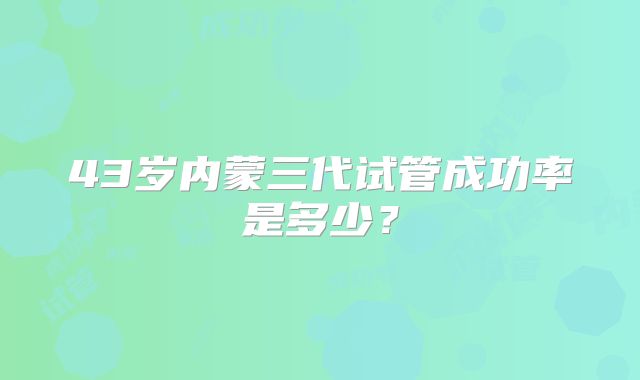 43岁内蒙三代试管成功率是多少？