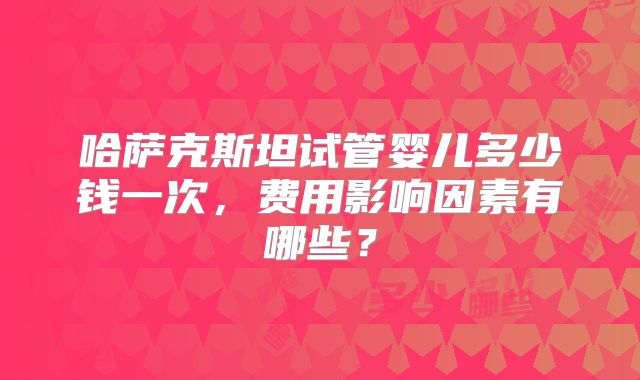 哈萨克斯坦试管婴儿多少钱一次，费用影响因素有哪些？