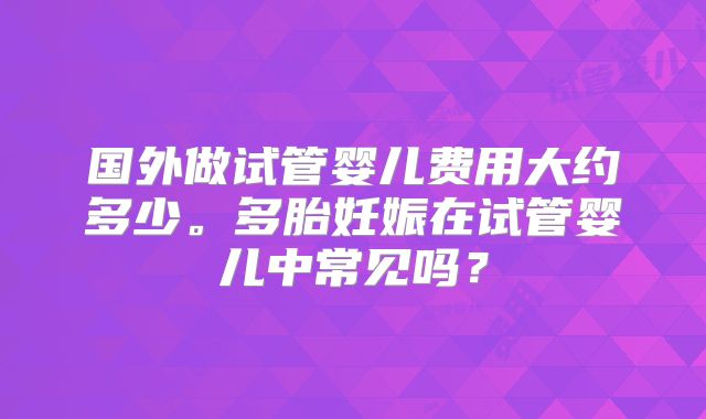 国外做试管婴儿费用大约多少。多胎妊娠在试管婴儿中常见吗?