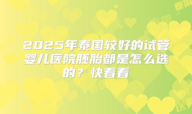 2025年泰国较好的试管婴儿医院胚胎都是怎么选的?快看看