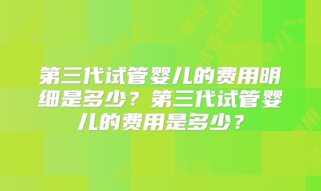 第三代试管婴儿的费用明细是多少?第三代试管婴儿的费用是多少?