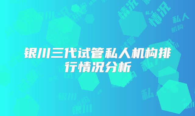 银川三代试管私人机构排行情况分析
