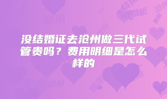 没结婚证去沧州做三代试管贵吗？费用明细是怎么样的