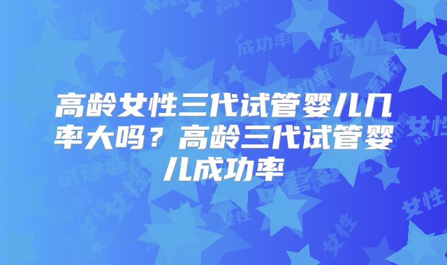 高龄女性三代试管婴儿几率大吗？高龄三代试管婴儿成功率