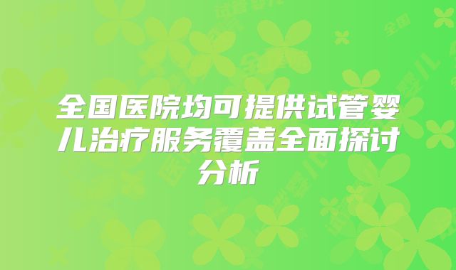 全国医院均可提供试管婴儿治疗服务覆盖全面探讨分析