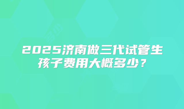 2025济南做三代试管生孩子费用大概多少?