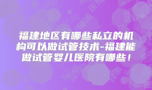 福建地区有哪些私立的机构可以做试管技术-福建能做试管婴儿医院有哪些!