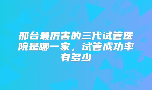 邢台最厉害的三代试管医院是哪一家,试管成功率有多少