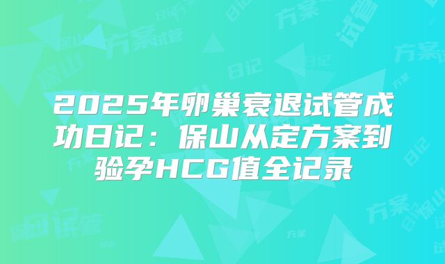 2025年卵巢衰退试管成功日记:保山从定方案到验孕HCG值全记录