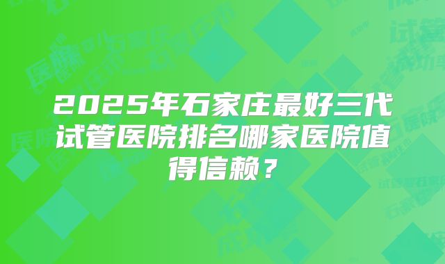 2025年石家庄最好三代试管医院排名哪家医院值得信赖?