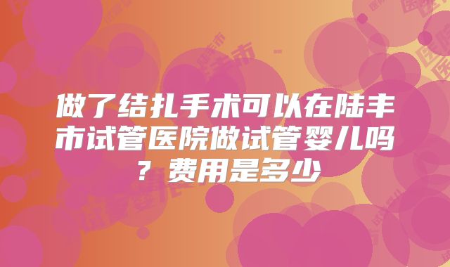 做了结扎手术可以在陆丰市试管医院做试管婴儿吗?费用是多少