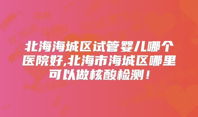 北海海城区试管婴儿哪个医院好,北海市海城区哪里可以做核酸检测!