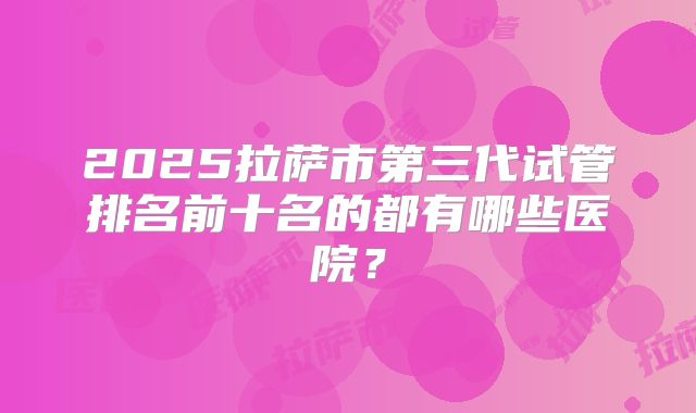 2025拉萨市第三代试管排名前十名的都有哪些医院?