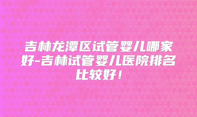 吉林龙潭区试管婴儿哪家好-吉林试管婴儿医院排名比较好!