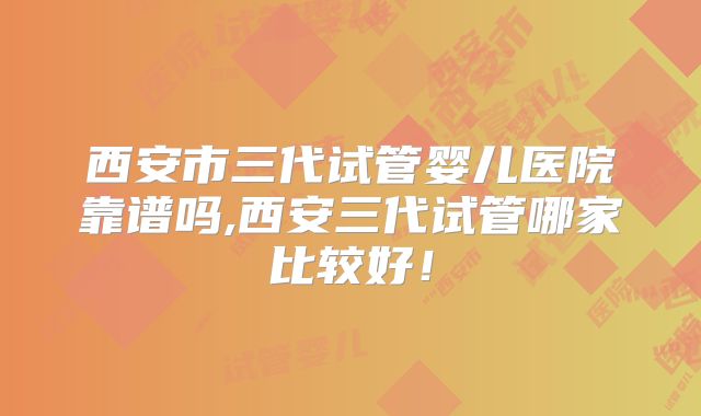 西安市三代试管婴儿医院靠谱吗,西安三代试管哪家比较好!