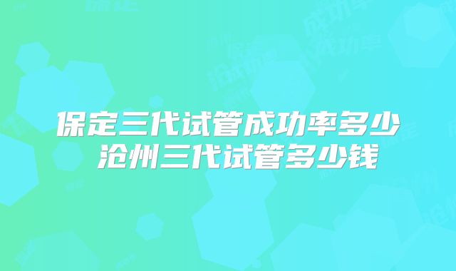 保定三代试管成功率多少 沧州三代试管多少钱