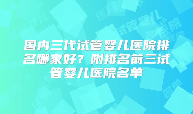 国内三代试管婴儿医院排名哪家好？附排名前三试管婴儿医院名单