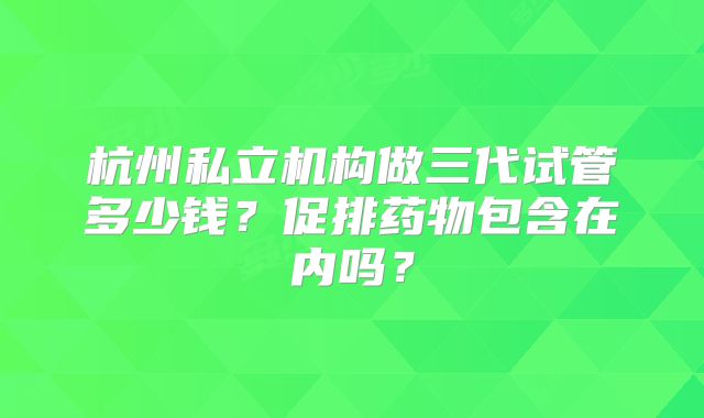 杭州私立机构做三代试管多少钱？促排药物包含在内吗？