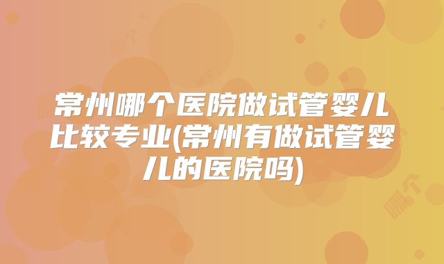常州哪个医院做试管婴儿比较专业(常州有做试管婴儿的医院吗)