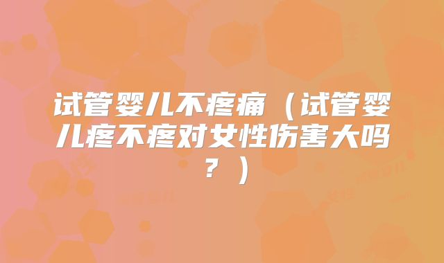 试管婴儿不疼痛(试管婴儿疼不疼对女性伤害大吗?)