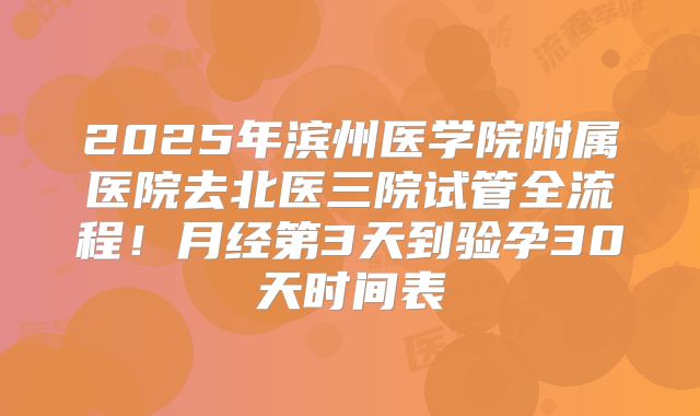 2025年滨州医学院附属医院去北医三院试管全流程!月经第3天到验孕30天时间表