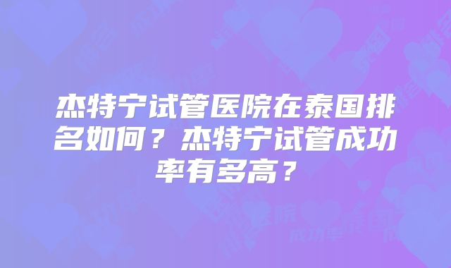 杰特宁试管医院在泰国排名如何?杰特宁试管成功率有多高?