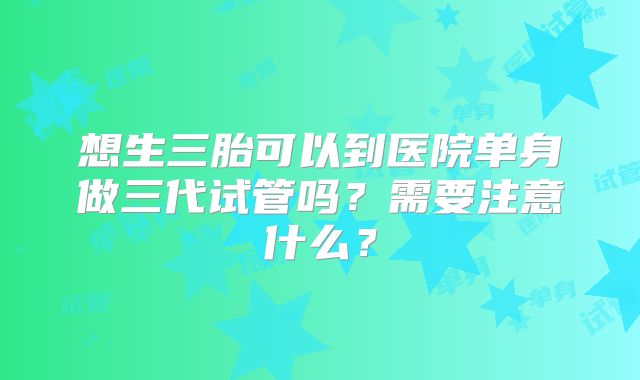 想生三胎可以到医院单身做三代试管吗?需要注意什么?