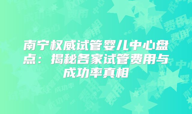 南宁权威试管婴儿中心盘点:揭秘各家试管费用与成功率真相