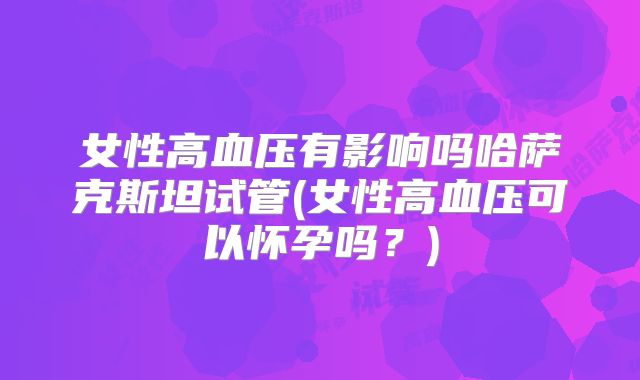 女性高血压有影响吗哈萨克斯坦试管(女性高血压可以怀孕吗?)
