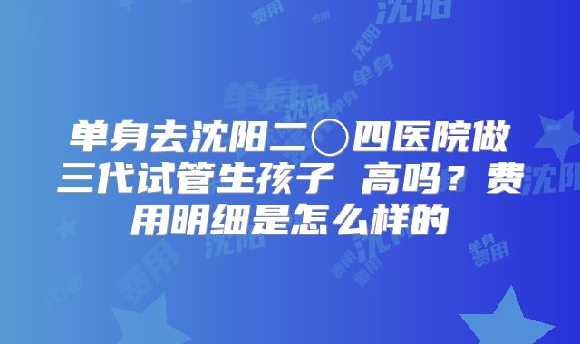 单身去沈阳二〇四医院做三代试管生孩子 高吗?费用明细是怎么样的