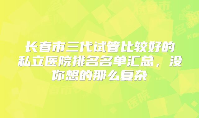 长春市三代试管比较好的私立医院排名名单汇总,没你想的那么复杂