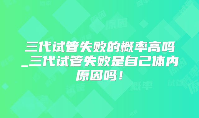 三代试管失败的概率高吗_三代试管失败是自己体内原因吗!