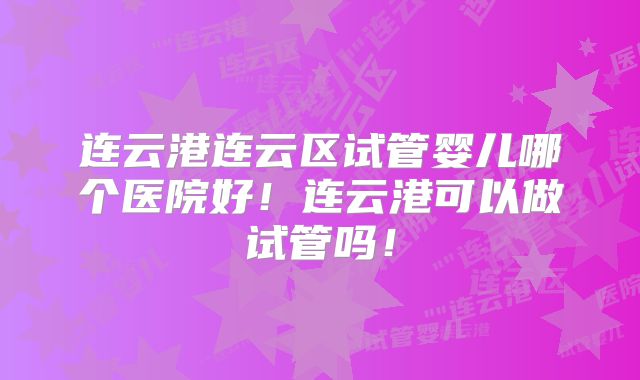 连云港连云区试管婴儿哪个医院好！连云港可以做试管吗！