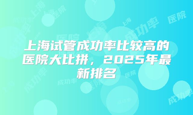 上海试管成功率比较高的医院大比拼，2025年最新排名