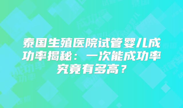 泰国生殖医院试管婴儿成功率揭秘:一次能成功率究竟有多高?