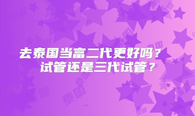去泰国当富二代更好吗？ 试管还是三代试管？