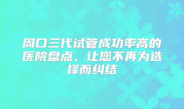 周口三代试管成功率高的医院盘点，让您不再为选择而纠结