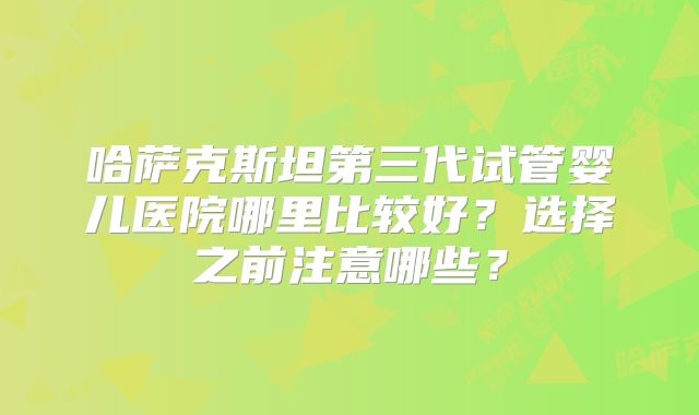 哈萨克斯坦第三代试管婴儿医院哪里比较好？选择之前注意哪些？