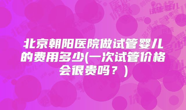 北京朝阳医院做试管婴儿的费用多少(一次试管价格会很贵吗?)