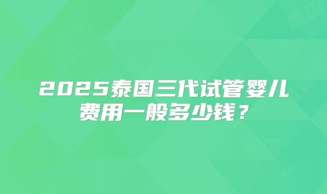 2025泰国三代试管婴儿费用一般多少钱？