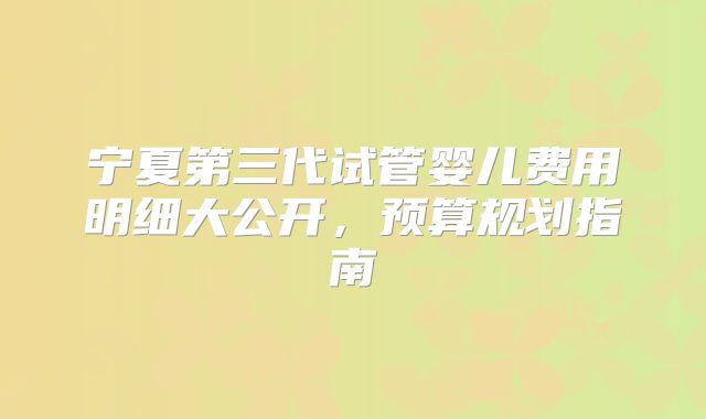 宁夏第三代试管婴儿费用明细大公开，预算规划指南