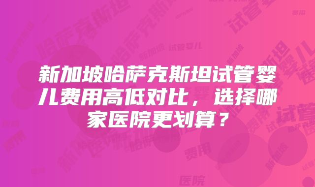 新加坡哈萨克斯坦试管婴儿费用高低对比，选择哪家医院更划算？
